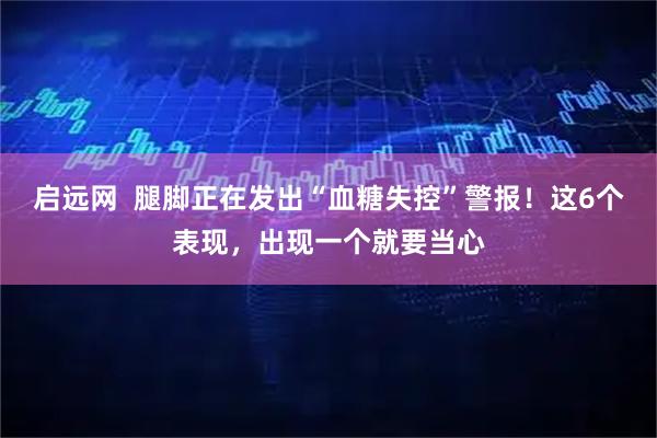 启远网  腿脚正在发出“血糖失控”警报！这6个表现，出现一个就要当心