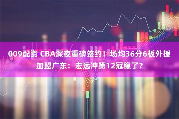 009配资 CBA深夜重磅签约！场均36分6板外援加盟广东：宏远冲第12冠稳了？