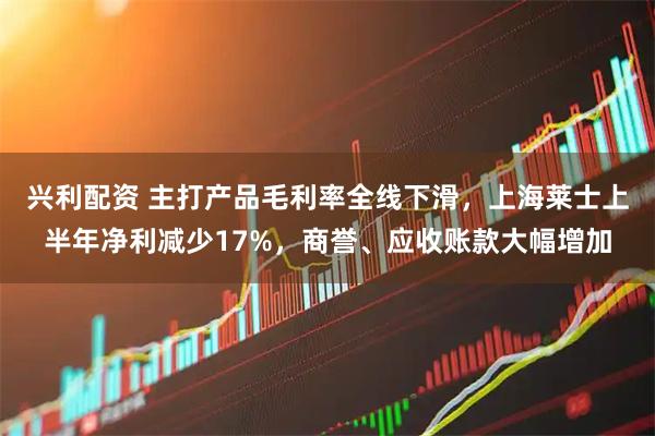 兴利配资 主打产品毛利率全线下滑，上海莱士上半年净利减少17%，商誉、应收账款大幅增加