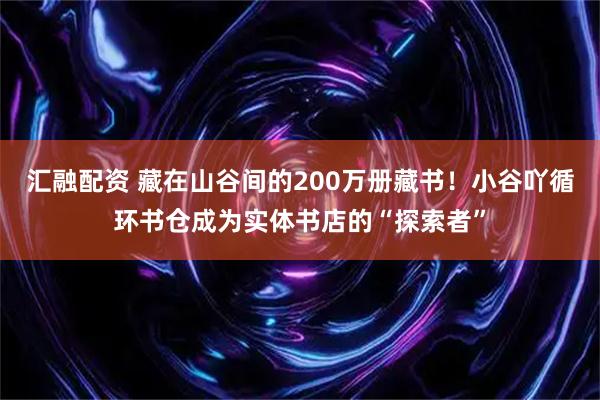 汇融配资 藏在山谷间的200万册藏书！小谷吖循环书仓成为实体书店的“探索者”