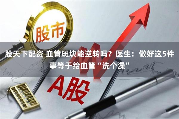 股天下配资 血管斑块能逆转吗？医生：做好这5件事等于给血管“洗个澡”