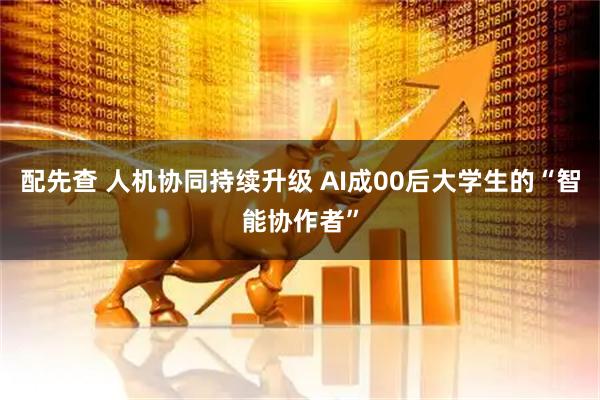 配先查 人机协同持续升级 AI成00后大学生的“智能协作者”