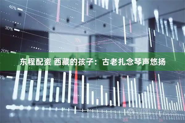 东程配资 西藏的孩子：古老扎念琴声悠扬