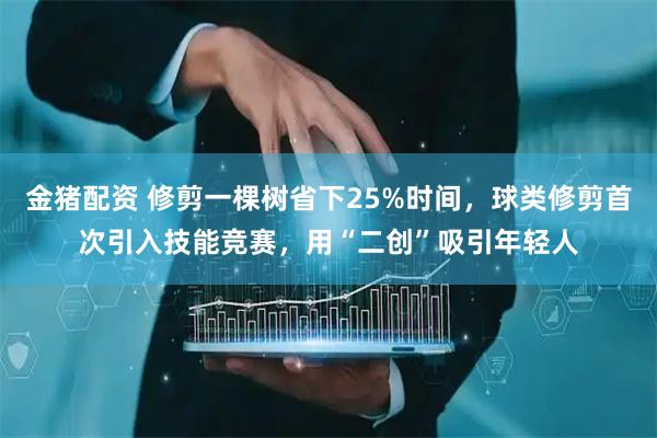 金猪配资 修剪一棵树省下25%时间，球类修剪首次引入技能竞赛，用“二创”吸引年轻人