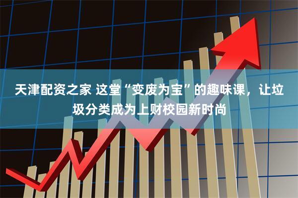 天津配资之家 这堂“变废为宝”的趣味课，让垃圾分类成为上财校园新时尚