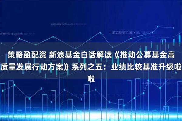 策略盈配资 新浪基金白话解读《推动公募基金高质量发展行动方案》系列之五：业绩比较基准升级啦