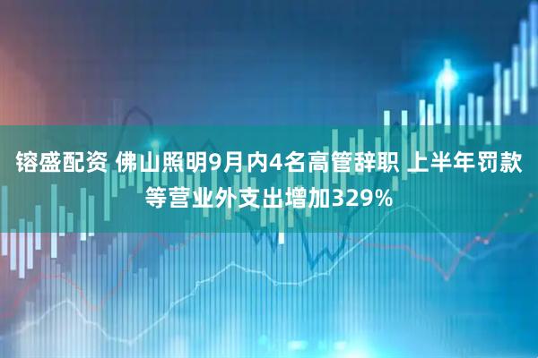 镕盛配资 佛山照明9月内4名高管辞职 上半年罚款等营业外支出增加329%