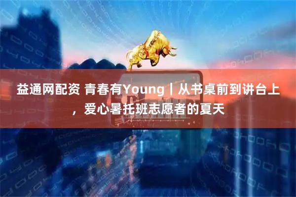 益通网配资 青春有Young｜从书桌前到讲台上，爱心暑托班志愿者的夏天