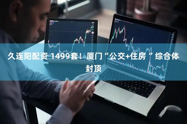 久连阳配资 1499套！厦门“公交+住房 ”综合体封顶