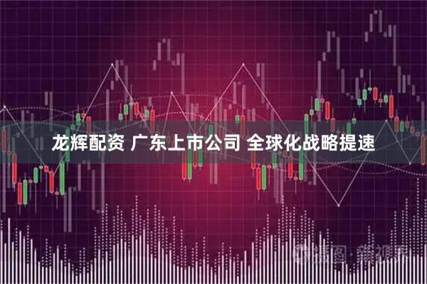 龙辉配资 广东上市公司 全球化战略提速