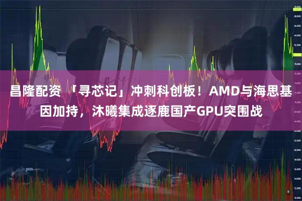 昌隆配资 「寻芯记」冲刺科创板！AMD与海思基因加持，沐曦集成逐鹿国产GPU突围战