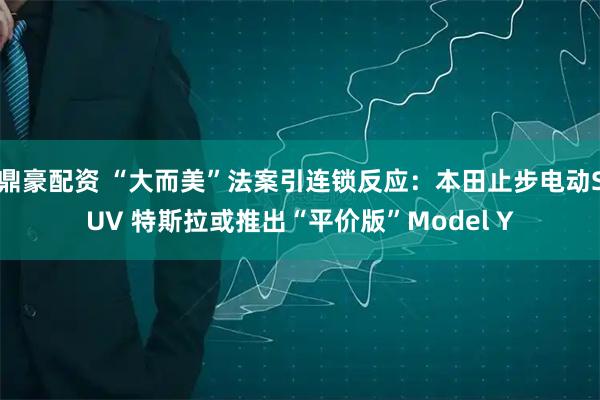 鼎豪配资 “大而美”法案引连锁反应：本田止步电动SUV 特斯拉或推出“平价版”Model Y