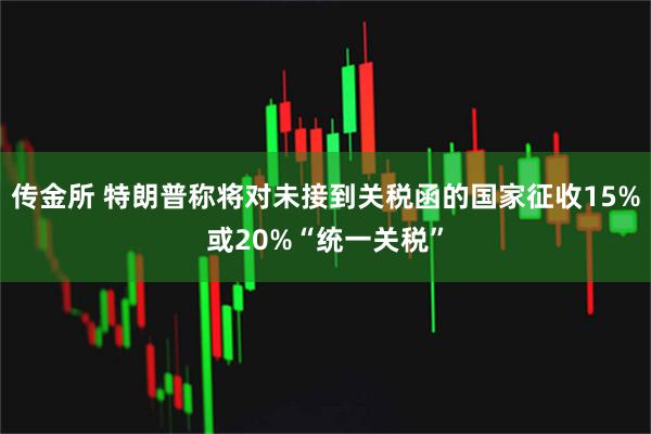 传金所 特朗普称将对未接到关税函的国家征收15%或20%“统一关税”