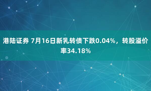 港陆证券 7月16日新乳转债下跌0.04%，转股溢价率34.18%