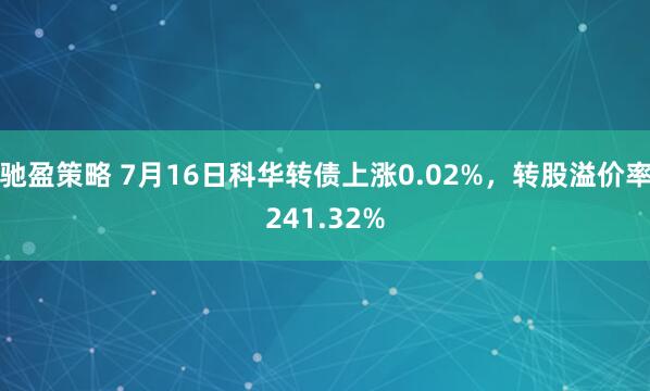 驰盈策略 7月16日科华转债上涨0.02%，转股溢价率241.32%