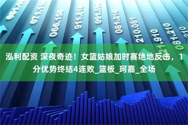 泓利配资 深夜奇迹！女篮姑娘加时赛绝地反击，1分优势终结4连败_篮板_珂嘉_全场