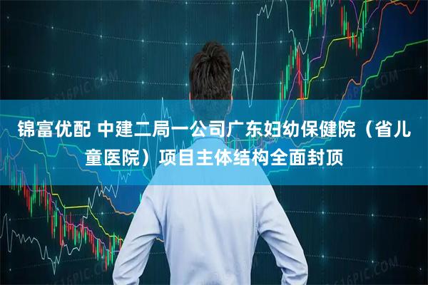 锦富优配 中建二局一公司广东妇幼保健院（省儿童医院）项目主体结构全面封顶