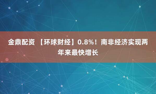 金鼎配资 【环球财经】0.8%！南非经济实现两年来最快增长