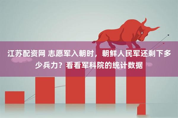江苏配资网 志愿军入朝时，朝鲜人民军还剩下多少兵力？看看军科院的统计数据